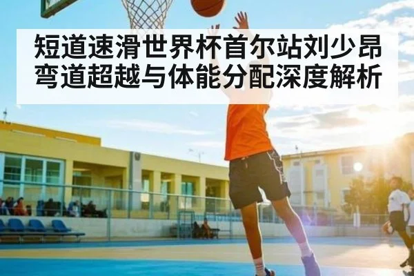 短道速滑世界杯首尔站刘少昂弯道超越与体能分配深度解析