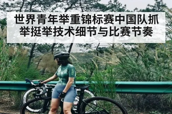 世界青年举重锦标赛中国队抓举挺举技术细节与比赛节奏