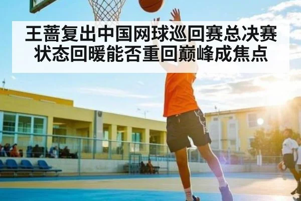 王蔷复出中国网球巡回赛总决赛状态回暖能否重回巅峰成焦点