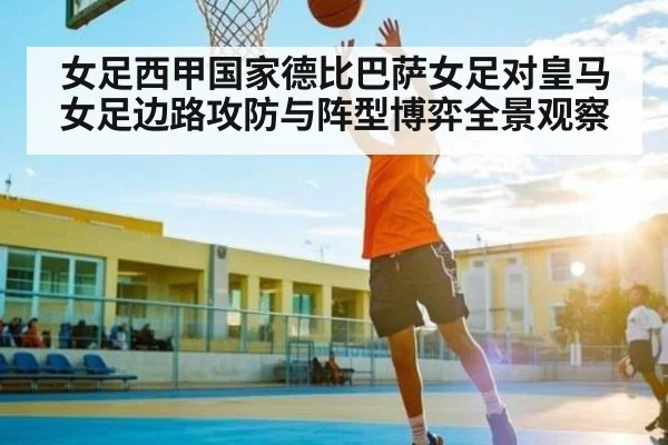 女足西甲国家德比巴萨女足对皇马女足边路攻防与阵型博弈全景观察